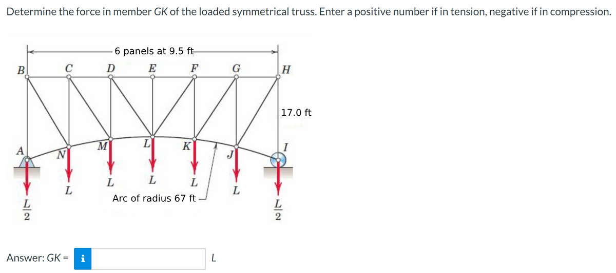 Determine the force in member GK of the loaded symmetrical truss. Enter a positive number if in tension, negative if in compression.
B
A
L
C
L
Answer: GK =
i
6 panels at 9.5 ft
E
F
D
M
L
K
L
L
L
Arc of radius 67 ft
L
G
L
H
17.0 ft
L
2