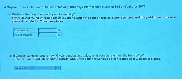 A 10-year Circular File bond with face value of $1,000 pays interest once a year of $65 and sells for $972.
a. What are its coupon rate and yield to maturity?
Note: Do not round intermediate calculations. Enter the coupon rate as a whole percent and the yield to maturity as a
percent rounded to 2 decimal places.
Coupon rate
Yield to maturity
%
%
b. If Circular wants to issue a new 10-year bond at face value, what coupon rate must the bond offer?
Note: Do not round intermediate calculations. Enter your answer as a percent rounded to 2 decimal places.
Coupon rate
%