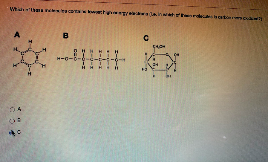 Which of these molecules contains fewest high energy electrons (i.e. in which of these molecules is carbon more oxidized?)
A
B
C
CH,OH
OH HH H H
OH
H-O-C-C-C-C-C-C-H
H
H.
H HHH H
H.
H.
O A
OB
エーリー9
HI.
