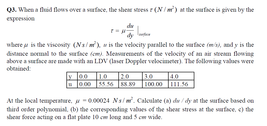 Q3. When a fluid flows over a surface, the shear stress 7 (N/m²) at the surface is given by the
expression
du
t = μ₁
dy surface
where is the viscosity (Ns/m²), u is the velocity parallel to the surface (m/s), and y is the
distance normal to the surface (cm). Measurements of the velocity of an air stream flowing
above a surface are made with an LDV (laser Doppler velocimeter). The following values were
obtained:
y 0.0 1.0 2.0 3.0
0.00 55.56 88.89 100.00
u
4.0
111.56
At the local temperature, µ = 0.00024 Ns/m². Calculate (a) du / dy at the surface based on
third order polynomial, (b) the corresponding values of the shear stress at the surface, c) the
shear force acting on a flat plate 10 cm long and 5 cm wide.