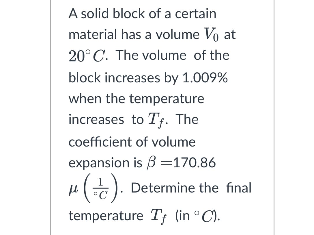 A solid block of a certain
material has a volume V₁ at
20°C. The volume of the
block increases by 1.009%
when the temperature
increases to Tf. The
coefficient of volume
expansion is 3 =170.86
μ (+/-).
н
temperature Tf (in °C).
Determine the final