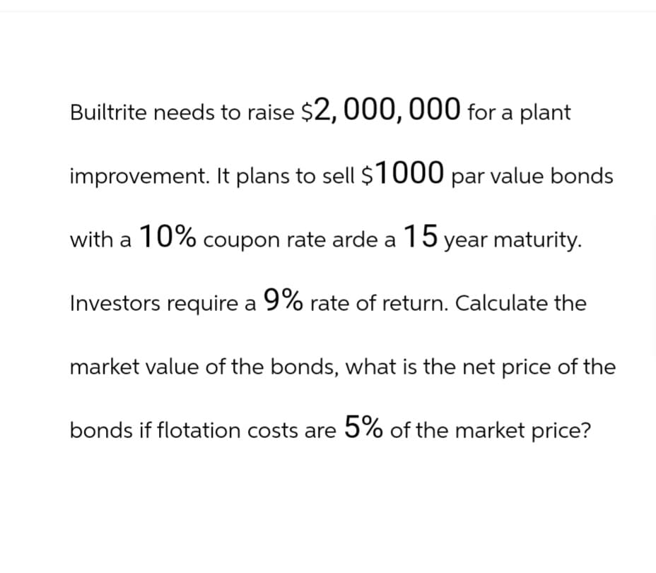 Builtrite needs to raise $2,000,000 for a plant
improvement. It plans to sell $1000 par value bonds
with a 10% coupon rate arde a 15 year maturity.
Investors require a 9% rate of return. Calculate the
market value of the bonds, what is the net price of the
bonds if flotation costs are 5% of the market price?
