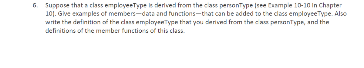 6. Suppose that a class employeeType is derived from the class personType (see Example 10-10 in Chapter
10). Give examples of members-data and functions-that can be added to the class employeeType. Also
write the definition of the class employeeType that you derived from the class personType, and the
definitions of the member functions of this class.
