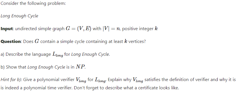 Consider the following problem:
Long Enough Cycle
Input: undirected simple graph G = (V, E) with |V| = n, positive integer k
Question: Does G contain a simple cycle containing at least k vertices?
a) Describe the language Liong for Long Enough Cycle.
b) Show that Long Enough Cycle is in NP.
Hint for b): Give a polynomial verifier Viong for Ltong Explain why Viong satisfies the definition of verifier and why it is
is indeed a polynomial time verifier. Don't forget to describe what a certificate looks like.
