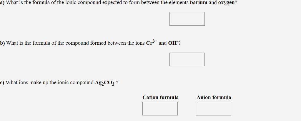 a) What is the formula of the ionic compound expected to form between the elements barium and oxygen?
b) What is the formula of the compound formed between the ions Cr+ and OH?
c) What ions make up the ionic compound Ag,CO3 ?
Cation formula
Anion formula
