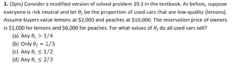 1. (3pts) Consider a modified version of solved problem 19.1 in the textbook. As before, suppose
everyone is risk neutral and let ₂ be the proportion of used cars that are low-quality (lemons).
Assume buyers value lemons at $2,000 and peaches at $10,000. The reservation price of owners
is $1,000 for lemons and $6,000 for peaches. For what values of 6, do all used cars sell?
1/4
(a) Any
(b) Only ₁ = 2/3
(c) Any 0 1/2
(d) Any 0 ≤2/3