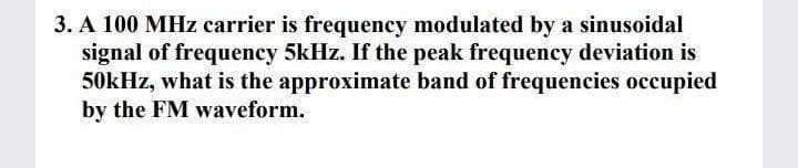 3. A 100 MHz carrier is frequency modulated by a sinusoidal
signal of frequency 5kHz. If the peak frequency deviation is
50kHz, what is the approximate band of frequencies occupied
by the FM waveform.
