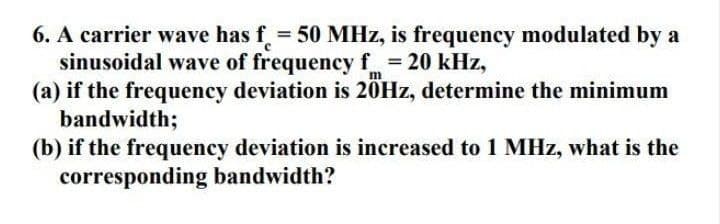 6. A carrier wave has f = 50 MHz, is frequency modulated by a
sinusoidal wave of frequency f = 20 kHz,
(a) if the frequency deviation is 20HZ, determine the minimum
bandwidth;
(b) if the frequency deviation is increased to 1 MHz, what is the
corresponding bandwidth?
