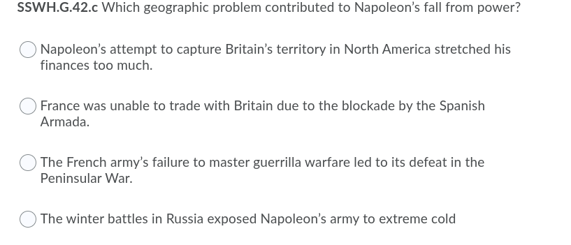 SSWH.G.42.c Which geographic problem contributed to Napoleon's fall from power?
Napoleon's attempt to capture Britain's territory in North America stretched his
finances too much.
France was unable to trade with Britain due to the blockade by the Spanish
Armada.
O The French army's failure to master guerrilla warfare led to its defeat in the
Peninsular War.
The winter battles in Russia exposed Napoleon's army to extreme cold
