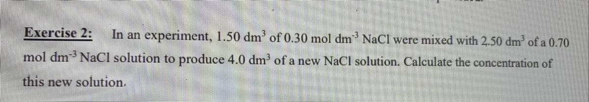 Exercise 2:
In an experiment, 1.50 dm' of 0.30 mol dm NaCl were mixed with 2.50 dm of a 0.70
mol dm NaCl solution to produce 4.0 dm' of a new NaCl solution. Calculate the concentration of
this new solution.
