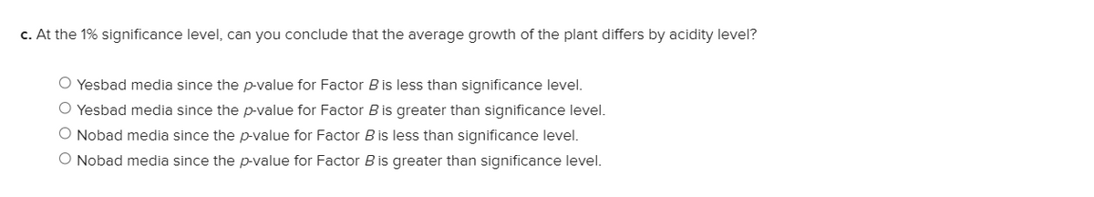 c. At the 1% significance level, can you conclude that the average growth of the plant differs by acidity level?
O Yesbad media since the p-value for Factor Bis less than significance level.
O Yesbad media since the p-value for Factor B is greater than significance level.
O Nobad media since the p-value for Factor Bis less than significance level.
O Nobad media since the p-value for Factor B is greater than significance level.

