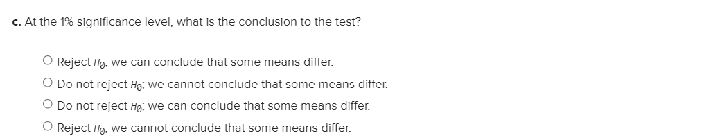 c. At the 1% significance level, what is the conclusion to the test?
O Reject Hg, we can conclude that some means differ.
O Do not reject Hg; we cannot conclude that some means differ.
O Do not reject Hg; we can conclude that some means differ.
O Reject Hg; we cannot conclude that some means differ.
