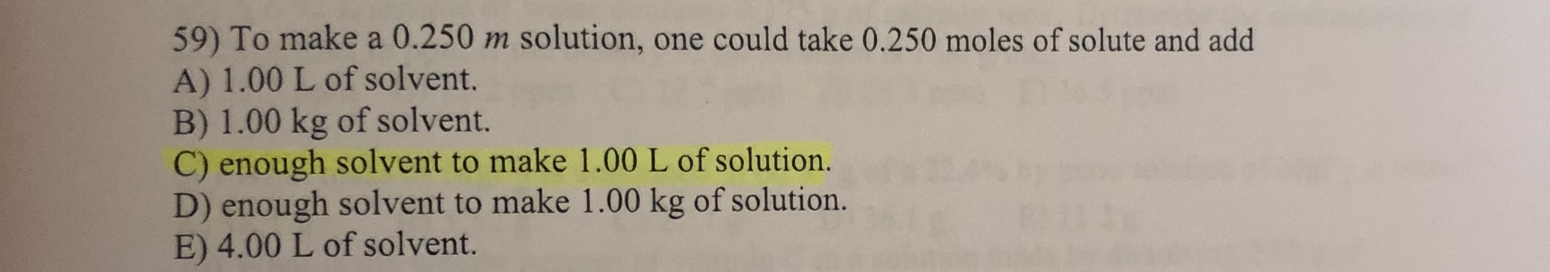 59) To make a 0.250 m solution, one could take 0.250 moles of solute and add
A) 1.00 L of solvent.
B) 1.00 kg of solvent.
C) enough solvent to make 1.00 L of solution.
D) enough solvent to make 1.00 kg of solution.
E) 4.00 L of solvent.
