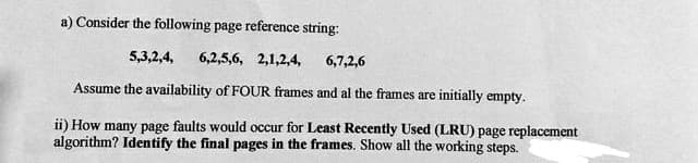 a) Consider the following page reference string:
5,3,2,4,
6,2,5,6, 2,1,2,4,
6,7,2,6
Assume the availability of FOUR frames and al the frames are initially empty.
ii) How many page faults would occur for Least Recently Used (LRU) page replacement
algorithm? Identify the final pages in the frames. Show all the working steps.

