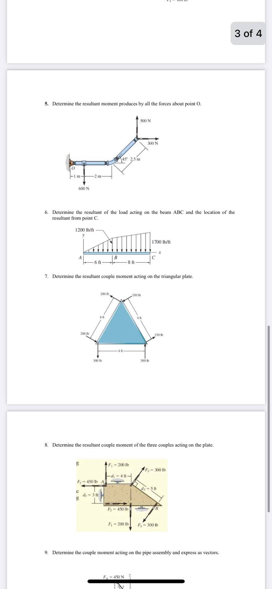 3 of 4
5. Determine the resultant moment produces by all the forces about point O.
500 N
300 N
45° 2,5 m
-1 m-
-2 m
600 N
6. Determine the resultant of the load acting on the beam ABC and the location of the
resultant from point C.
1200 lb/ft
1700 lb/ft
A
B
IC
6 ft
8 ft
7. Determine the resultant couple moment acting on the triangular plate.
200 Ib
150 lhb
200 Ib
150 lb
300 Ib
300 lb
8. Determine the resultant couple moment of the three couples acting on the plate.
F,- 200 lb
F= 300 lb
4 ft-
F, = 450 lb A
d = 5 ft
e
dz = 3 ft
g
F= 450 Ib
B
F = 200 Ib
F = 300 lb
9. Determine the couple moment acting on the pipe assembly and express as vectors.
F - 450 N
