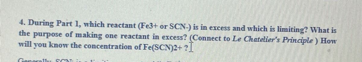 4. During Part 1, which reactant (Fe3+ or SCN-) is in excess and which is limiting? What is
the purpose of making one reactant in excess? (Connect to Le Chatelier's Principle) How
will you know the concentration of Fe(SCN)2+?