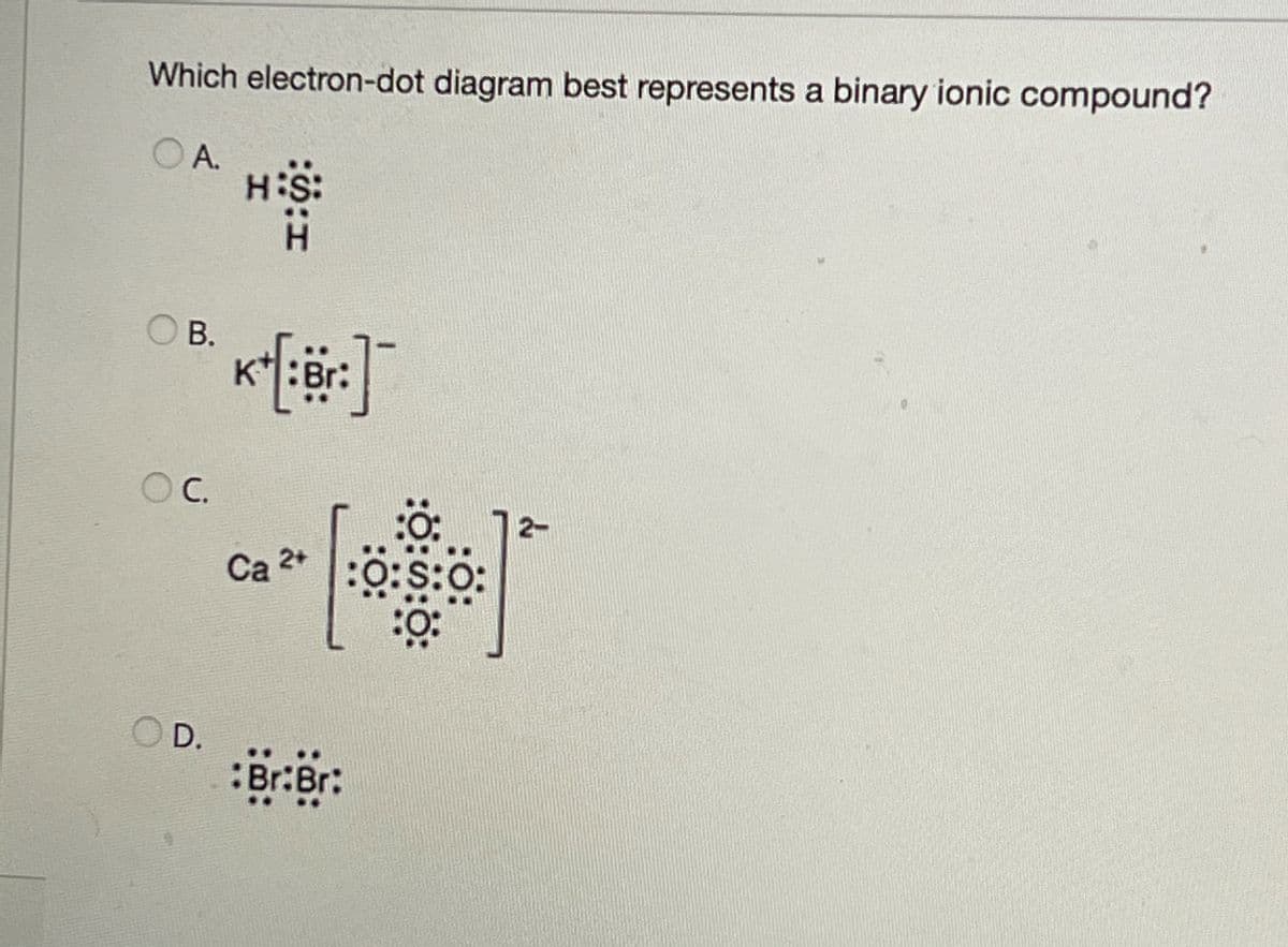 Which electron-dot diagram best represents a binary ionic compound?
OA.
H:S:
OB.
K+[:Br:]
OC.
12-
Ca 2+
:0:0:0:
OD.
Br:Br: