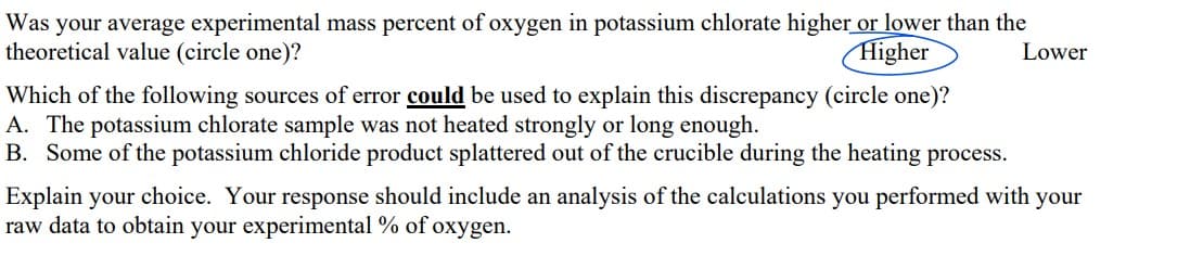 Was your average experimental mass percent of oxygen in potassium chlorate higher or lower than the
theoretical value (circle one)?
Higher
Lower
Which of the following sources of error could be used to explain this discrepancy (circle one)?
A. The potassium chlorate sample was not heated strongly or long enough.
B. Some of the potassium chloride product splattered out of the crucible during the heating process.
Explain your choice. Your response should include an analysis of the calculations you performed with your
raw data to obtain your experimental % of oxygen.