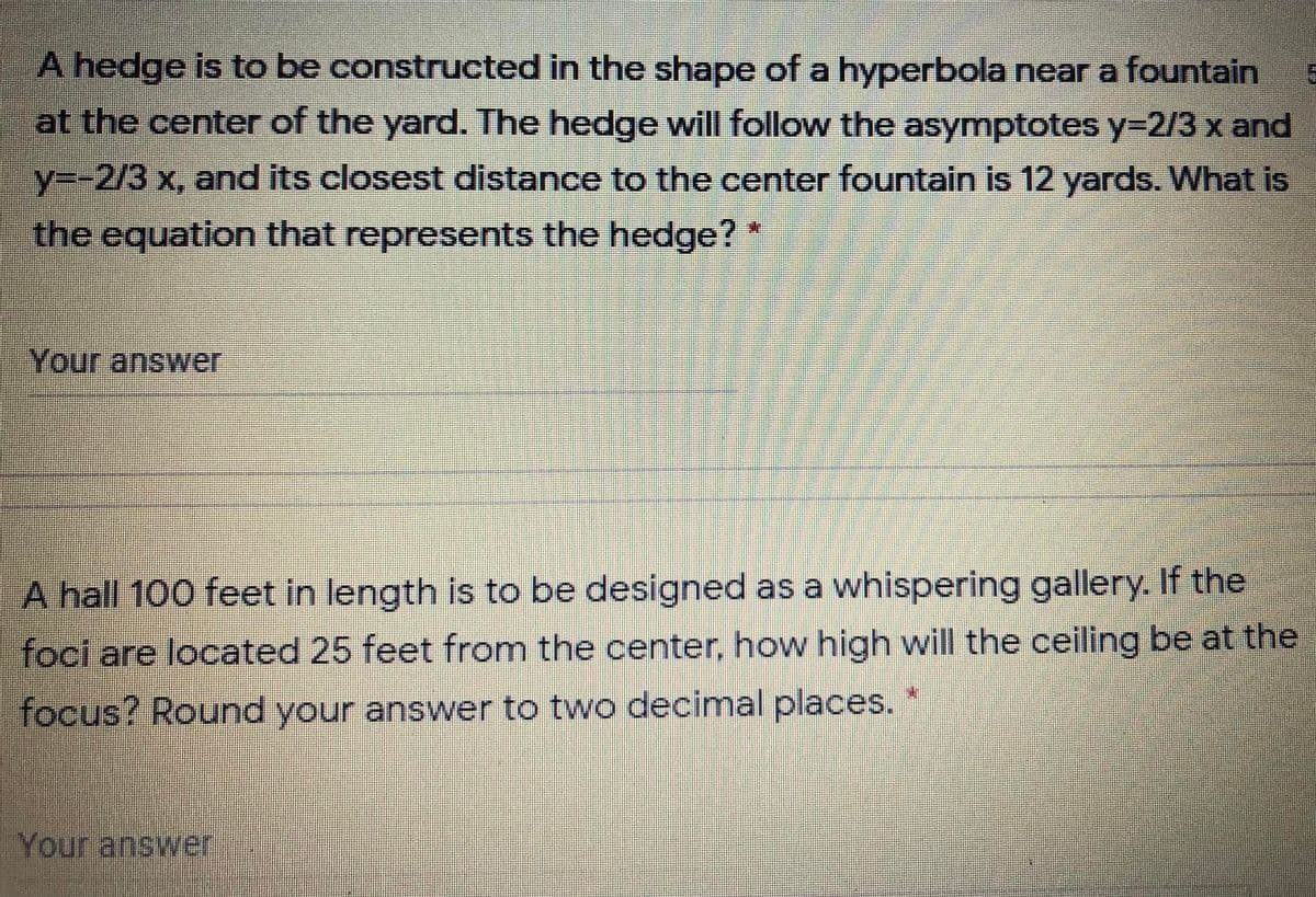 A hedge is to be constructed in the shape of a hyperbola near a fountain
at the center of the yard. The hedge will follow the asymptotes y=2/3 x and
y3-2/3 x, and its closest distance to the center fountain is 12 yards. What is
the equation that represents the hedge?*
Your answer
A hall 100 feet in length is to be designed as a whispering gallery. If the
foci are located 25 feet from the center, how high will the ceiling be at the
focus? Round your answer to two decimal places.
Your answer
