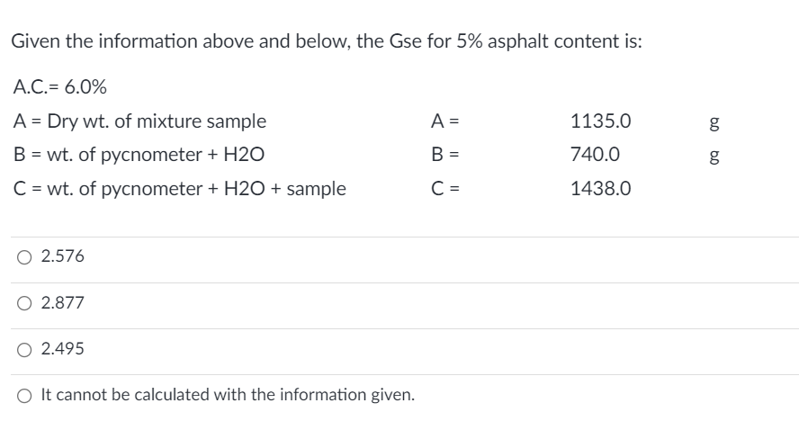 Given the information above and below, the Gse for 5% asphalt content is:
A.C.= 6.0%
A = Dry wt. of mixture sample
A =
1135.0
g
B = wt. of pycnometer + H2O
B =
740.0
C = wt. of pycnometer + H2O + sample
C =
1438.0
2.576
O 2.877
O 2.495
O It cannot be calculated with the information given.
I| || ||
