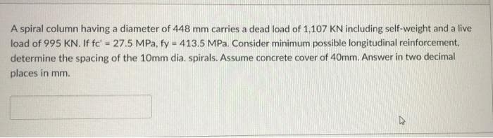 L
A spiral column having a diameter of 448 mm carries a dead load of 1,107 KN including self-weight and a live
load of 995 KN. If fc' = 27.5 MPa, fy = 413.5 MPa. Consider minimum possible longitudinal reinforcement,
determine the spacing of the 10mm dia. spirals. Assume concrete cover of 40mm. Answer in two decimal
places in mm.