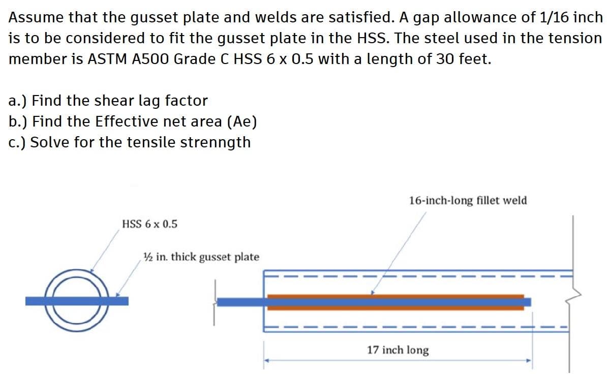 Assume that the gusset plate and welds are satisfied. A gap allowance of 1/16 inch
is to be considered to fit the gusset plate in the HSS. The steel used in the tension
member is ASTM A500 Grade C HSS 6 x 0.5 with a length of 30 feet.
a.) Find the shear lag factor
b.) Find the Effective net area (Ae)
c.) Solve for the tensile strenngth
16-inch-long fillet weld
HSS 6 x 0.5
1/2 in. thick gusset plate
17 inch long