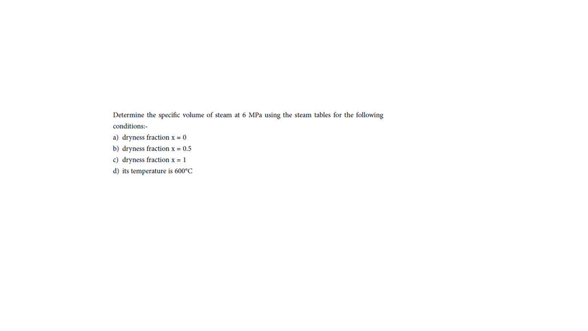 Determine the specific volume of steam at 6 MPa using the steam tables for the following
conditions:-
a) dryness fraction x = 0
b) dryness fraction x = 0.5
c) dryness fraction x = 1
d) its temperature is 600°C

