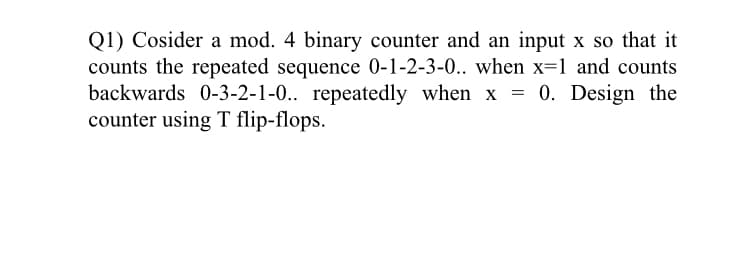 Q1) Cosider a mod. 4 binary counter and an input x so that it
counts the repeated sequence 0-1-2-3-0.. when x=1 and counts
backwards 0-3-2-1-0.. repeatedly when x = 0. Design the
counter using T flip-flops.
