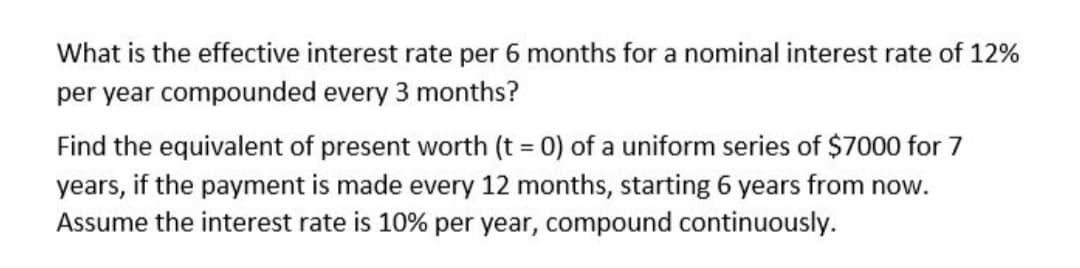 What is the effective interest rate per 6 months for a nominal interest rate of 12%
per year compounded every 3 months?
Find the equivalent of present worth (t = 0) of a uniform series of $7000 for 7
%3D
years, if the payment is made every 12 months, starting 6 years from now.
Assume the interest rate is 10% per year, compound continuously.
