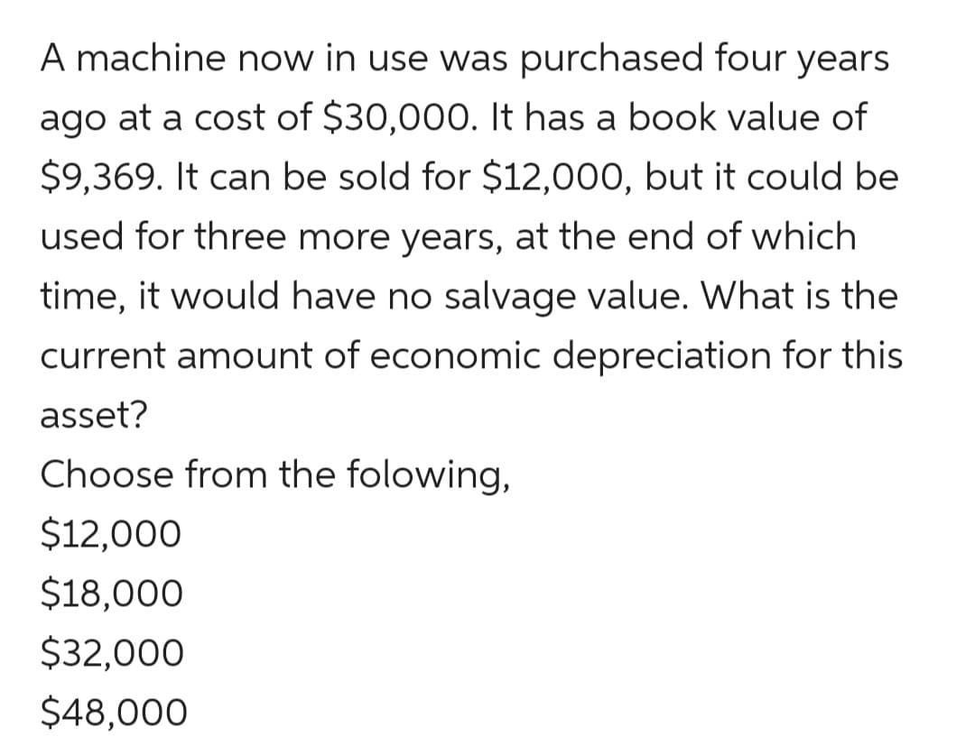 A machine now in use was purchased four years
ago at a cost of $30,000. It has a book value of
$9,369. It can be sold for $12,000, but it could be
used for three more years, at the end of which
time, it would have no salvage value. What is the
current amount of economic depreciation for this
asset?
Choose from the folowing,
$12,000
$18,000
$32,000
$48,000
