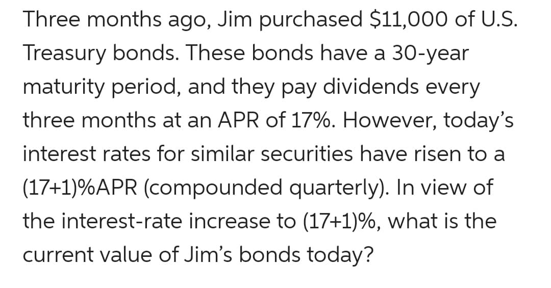 Three months ago, Jim purchased $11,000 of U.S.
Treasury bonds. These bonds have a 30-year
maturity period, and they pay dividends every
three months at an APR of 17%. However, today's
interest rates for similar securities have risen to a
(17+1)%APR (compounded quarterly). In view of
the interest-rate increase to (17+1)%, what is the
current value of Jim's bonds today?
