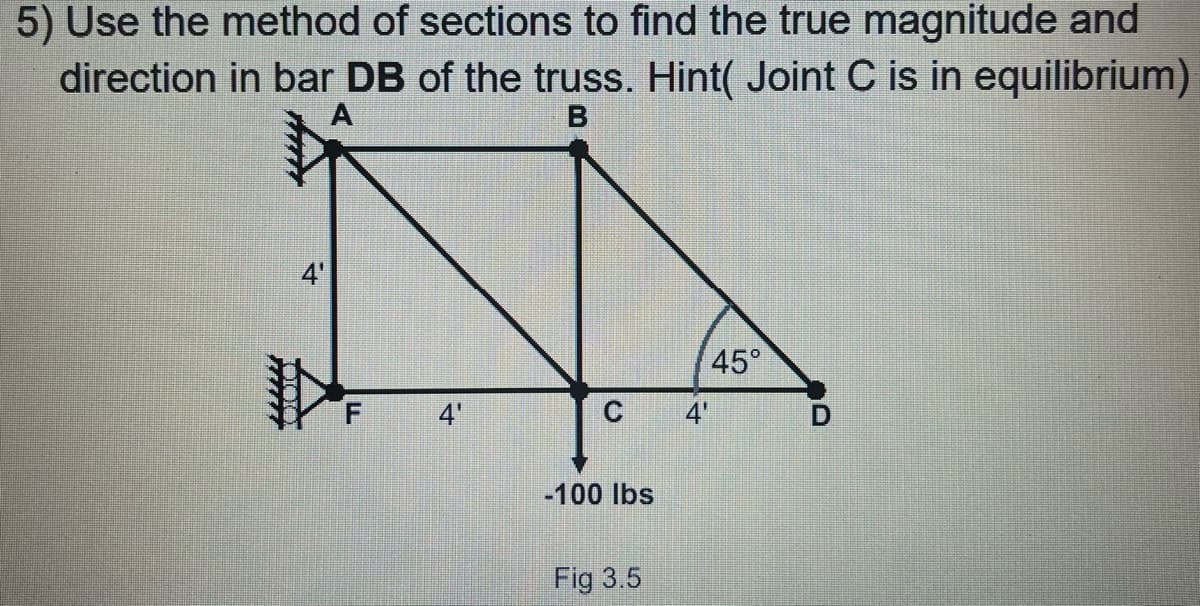 5) Use the method of sections to find the true magnitude and
direction in bar DB of the truss. Hint( Joint C is in equilibrium)
45°
4'
4
-100 lbs
Fig 3.5
