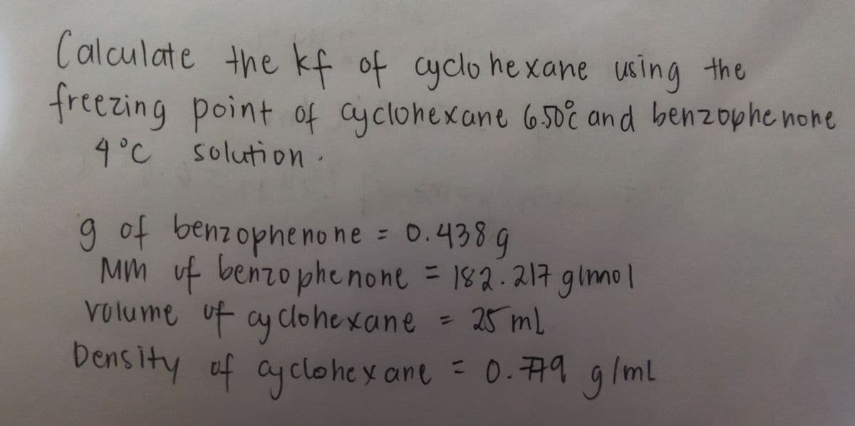 Calculate the kf of cyclo hexane using the
freezing point of ayclohexane 650i and benzophe none
4°C solution.
gof benzopheno ne = 0.438 9
MM uf benzophe none = 182.217 glmol
volume uf ay clohexane = 25 mL
Density of g/ml
%3D
%3D
4 ayclohey ane = 0.79
