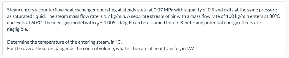 Steam enters a counterflow heat exchanger operating at steady state at 0.07 MPa with a quality of 0.9 and exits at the same pressure
as saturated liquid. The steam mass flow rate is 1.7 kg/min. A separate stream of air with a mass flow rate of 100 kg/min enters at 30°C
and exits at 60°C. The ideal gas model with c, = 1.005 kJ/kg-K can be assumed for air. Kinetic and potential energy effects are
negligible.
Determine the temperature of the entering steam, in °C.
For the overall heat exchanger as the control volume, what is the rate of heat transfer, in kW.
