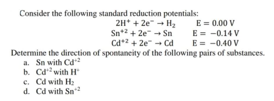 Consider the following standard reduction potentials:
2H+ + 2e → H2
Sn+2 + 2e- → Sn
Cd+2 + 2e¯ →
E = 0.00 V
E = -0.14 V
Cd
E = -0.40 V
Determine the direction of spontaneity of the following pairs of substances.
a. Sn with Cd+2
b. Cd*2 with H*
c. Cd with H2
d. Cd with Sn+2
