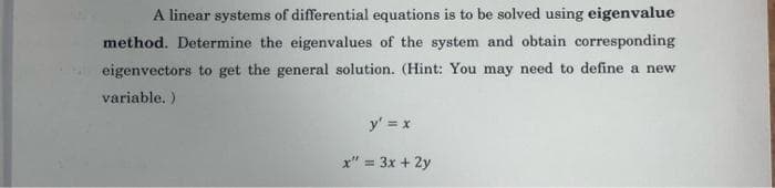 A linear systems of differential equations is to be solved using eigenvalue
method. Determine the eigenvalues of the system and obtain corresponding
eigenvectors to get the general solution. (Hint: You may need to define a new
variable. )
y' = x
x" = 3x + 2y
