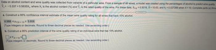 Data on alcohol content and wine quality was collected from variants of a particular wine. From a sample of 46 wines, a model was created using the percentages of aloohol to predict wine quality
Y-0.337 +0.5635X,, where X, in the alcohol content (%) and Y, is the rated quality of the wine. For these data, Syx 0.9316, X 10.63, and h 0.027260 when X 10. Complete parta (a) throi
a. Construct a 05% confidence interval estimate of the mean wine quality rating for all wines that have 10% alcohol.
4.988 spypx= 10 s 5.608
(Type integers or decimals. Round to three decimal places as needed. Use ascending order)
b. Construct a 95% prediction interval of the wine quality rating of an individual wine that has 10% alcohol.
(Type integers or decimals. Round to three decimal places as needed. Use ascending order.)
