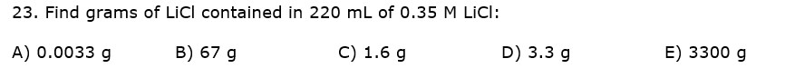 23. Find grams of LiCI contained in 220 mL of 0.35 M LICI:
А) 0.0033 g
B) 67 g
C) 1.6 g
D) 3.3 g
E) 3300 g
