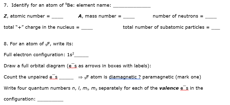 7. Identify for an atom of °Be: element name:
Z, atomic number =
A, mass number =
number of neutrons =
total "+" charge in the nucleus =
total number of subatomic particles
8. For an atom of 9F, write its:
Full electron configuration: 1s?
Draw a full orbital diagram (e s as arrows in boxes with labels):
Count the unpaired es
= 9F atom is diamagnetic ? paramagnetic (mark one)
Write four quantum numbers n, I, mi, ms separately for each of the valence e s in the
configuration:
