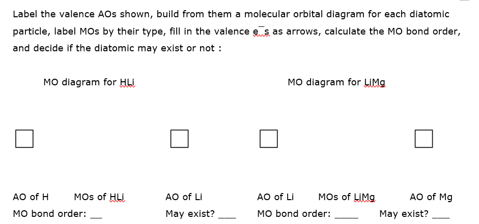 Label the valence AOs shown, build from them a molecular orbital diagram for each diatomic
particle, label MOs by their type, fill in the valence e s as arrows, calculate the MO bond order,
and decide if the diatomic may exist or not :
MO diagram for HLi
MO diagram for LIMG
AO of H
MOs of HLi
AO of Li
AO of Li
MOs of LIMG
AO of Mg
MO bond order:
May exist?
MO bond order:
May exist?
