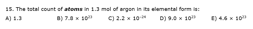 15. The total count of atoms in 1.3 mol of argon in its elemental form is:
A) 1.3
B) 7.8 x 1023
C) 2.2 x 10-24
D) 9.0 × 1023
E) 4.6 x 1023
