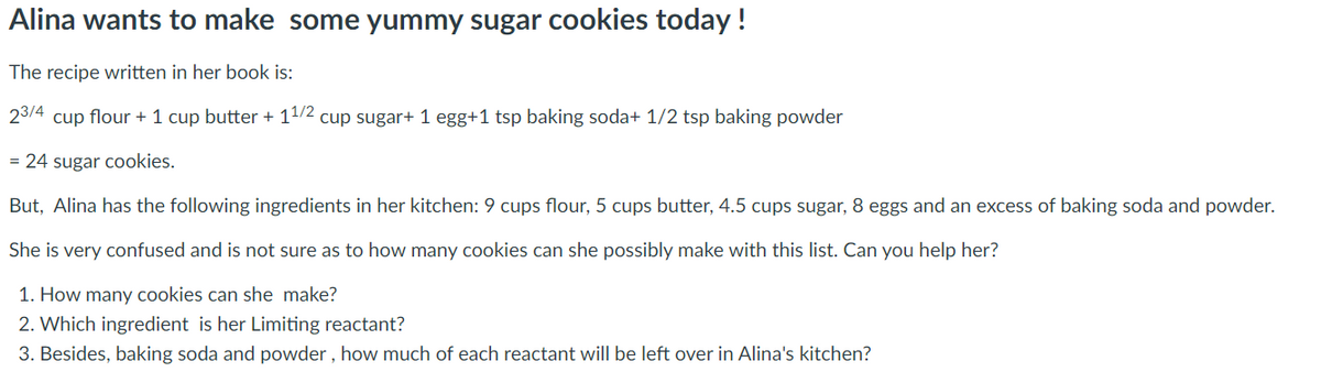Alina wants to make some yummy sugar cookies today !
The recipe written in her book is:
23/4 cup flour + 1 cup butter + 11/2 cup sugar+ 1 egg+1 tsp baking soda+ 1/2 tsp baking powder
= 24 sugar cookies.
But, Alina has the following ingredients in her kitchen: 9 cups flour, 5 cups butter, 4.5 cups sugar, 8 eggs and an excess of baking soda and powder.
She is very confused and is not sure as to how many cookies can she possibly make with this list. Can you help her?
1. How many cookies can she make?
2. Which ingredient is her Limiting reactant?
3. Besides, baking soda and powder , how much of each reactant will be left over in Alina's kitchen?
