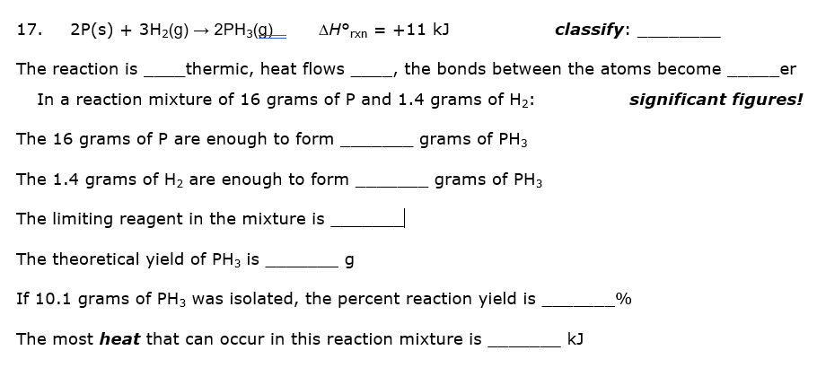 17.
2P(s) + 3H2(g) → 2PH3(g)
AH°rxn = +11 kJ
classify:
The reaction is
thermic, heat flows
the bonds between the atoms become
er
In a reaction mixture of 16 grams of P and 1.4 grams of H2:
significant figures!
The 16 grams of P are enough to form
grams of PH3
The 1.4 grams of H2 are enough to form
grams of PH3
The limiting reagent in the mixture is
The theoretical yield of PH3 is
g
If 10.1 grams of PH3 was isolated, the percent reaction yield is
The most heat that can occur in this reaction mixture is
kJ
