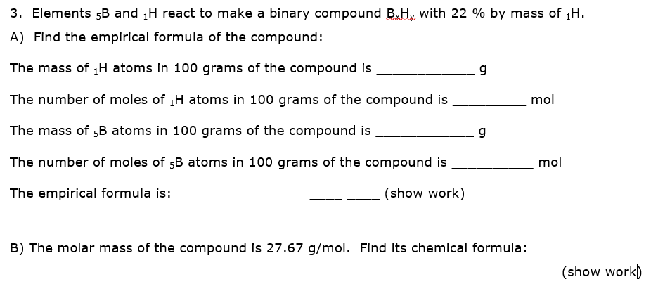 3. Elements „B and H react to make a binary compound BHy with 22 % by mass of 1H.
A) Find the empirical formula of the compound:
The mass of H atoms in 100 grams of the compound is
g
The number of moles of 1H atoms in 100 grams of the compound is
mol
The mass of 5B atoms in 100 grams of the compound is
g
The number of moles of 5B atoms in 100 grams of the compound is
mol
The empirical formula is:
(show work)
B) The molar mass of the compound is 27.67 g/mol. Find its chemical formula:
(show work)
