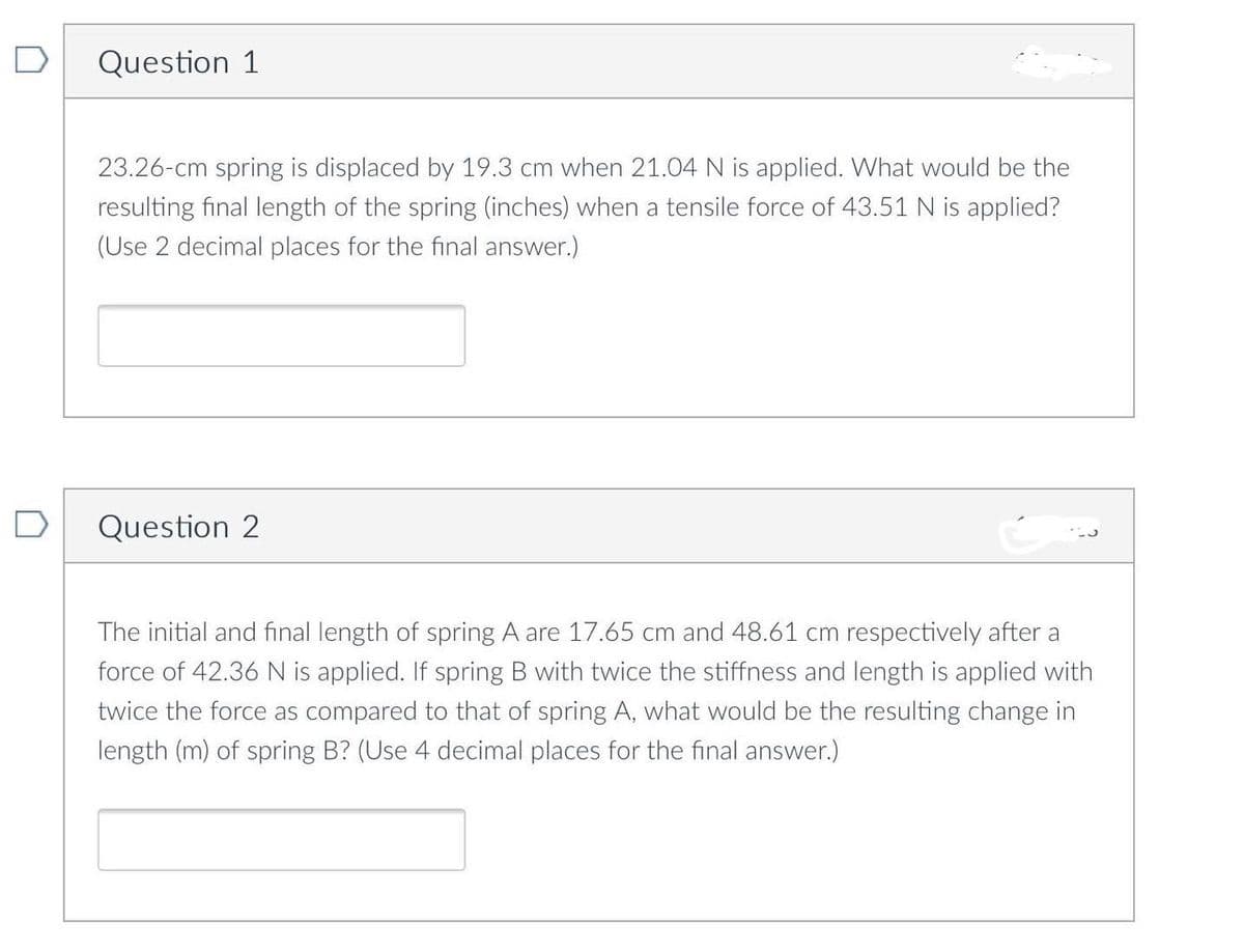 D
Question 1
23.26-cm spring is displaced by 19.3 cm when 21.04 N is applied. What would be the
resulting final length of the spring (inches) when a tensile force of 43.51 N is applied?
(Use 2 decimal places for the final answer.)
Question 2
The initial and final length of spring A are 17.65 cm and 48.61 cm respectively after a
force of 42.36 N is applied. If spring B with twice the stiffness and length is applied with
twice the force as compared to that of spring A, what would be the resulting change in
length (m) of spring B? (Use 4 decimal places for the final answer.)
