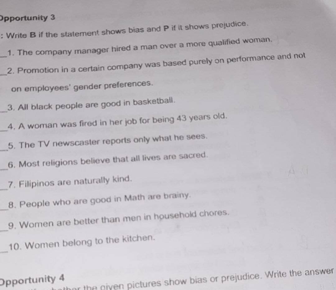 Opportunity 3
: Write B if the statement shows bias and P if it shows prejudice.
_1. The company manager hired a man over a more qualified woman.
2. Promotion in a certain company was based purely on performance and not
on employees' gender preferences.
3. All black people are good in basketball.
4. A woman was fired in her job for being 43 years old.
_5. The TV newscaster reports only what he sees.
6. Most religions believe that all lives are sacred.
7. Filipinos are naturally kind.
8. People who are good in Math are brainy.
9. Women are better than men in household chores.
10. Women belong to the kitchen.
Opportunity 4
nther the giyen pictures show bias or prejudice. Write the answer
