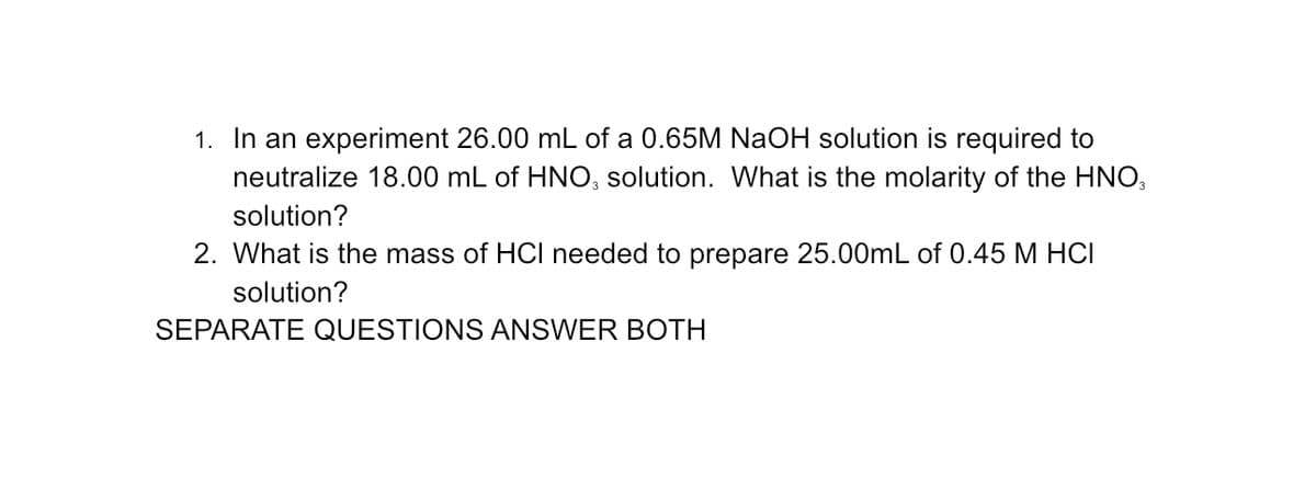 1. In an experiment 26.00 mL of a 0.65M NaOH solution is required to
neutralize 18.00 mL of HNO3 solution. What is the molarity of the HNO3
solution?
2. What is the mass of HCI needed to prepare 25.00mL of 0.45 M HCI
solution?
SEPARATE QUESTIONS ANSWER BOTH