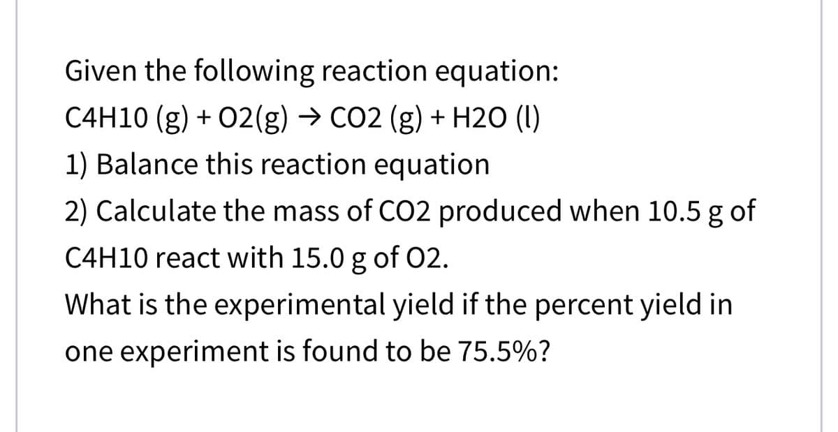 Given the following reaction equation:
C4H10 (g) + 02(g) → CO2 (g) + H2O (1)
1) Balance this reaction equation
2) Calculate the mass of CO2 produced when 10.5 g of
C4H10 react with 15.0 g of 02.
What is the experimental yield if the percent yield in
one experiment is found to be 75.5%?