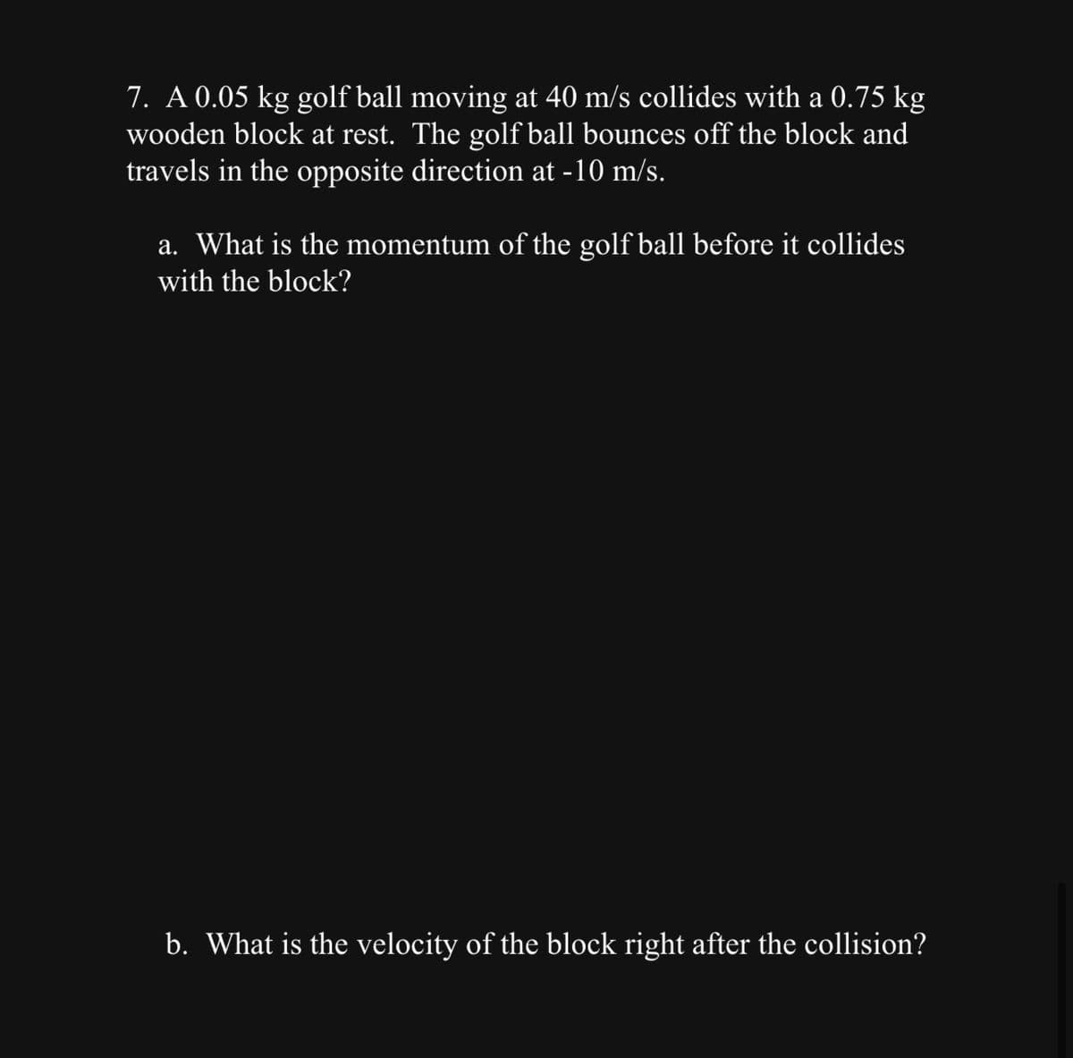 7. A 0.05 kg golf ball moving at 40 m/s collides with a 0.75 kg
wooden block at rest. The golf ball bounces off the block and
travels in the opposite direction at -10 m/s.
a. What is the momentum of the golf ball before it collides
with the block?
b. What is the velocity of the block right after the collision?