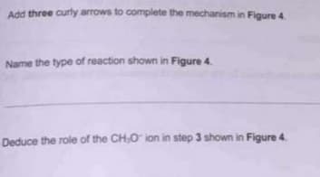 Add three curly arrows to complete the mechanism in Figure 4.
Name the type of reaction shown in Figure 4.
Deduce the role of the CH,O ion in step 3 shown in Figure 4.